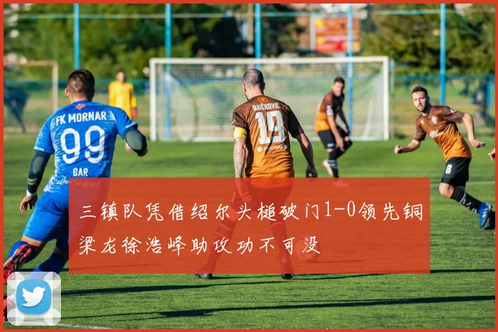 三镇队凭借绍尔头槌破门1-0领先铜梁龙徐浩峰助攻功不可没