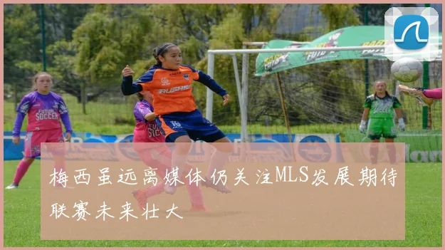 梅西虽远离媒体仍关注MLS发展期待联赛未来壮大