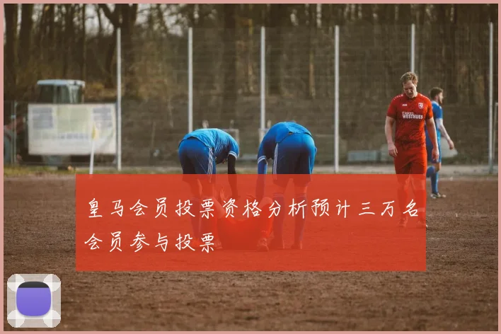 皇马会员投票资格分析预计三万名会员参与投票