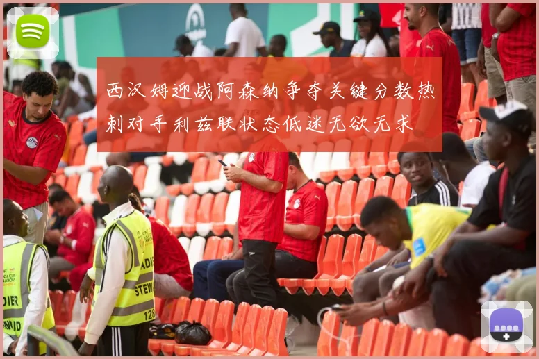 西汉姆迎战阿森纳争夺关键分数热刺对手利兹联状态低迷无欲无求