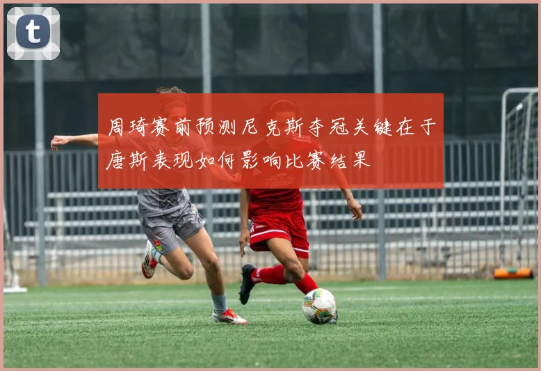 周琦赛前预测尼克斯夺冠关键在于唐斯表现如何影响比赛结果