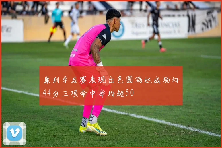 康利季后赛表现出色圆满达成场均44分三项命中率均超50