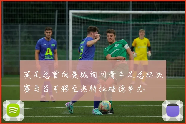 英足总曾向曼城询问青年足总杯决赛是否可移至老特拉福德举办