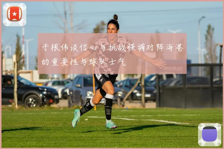于根伟谈信心与挑战强调对阵海港的重要性与球队士气