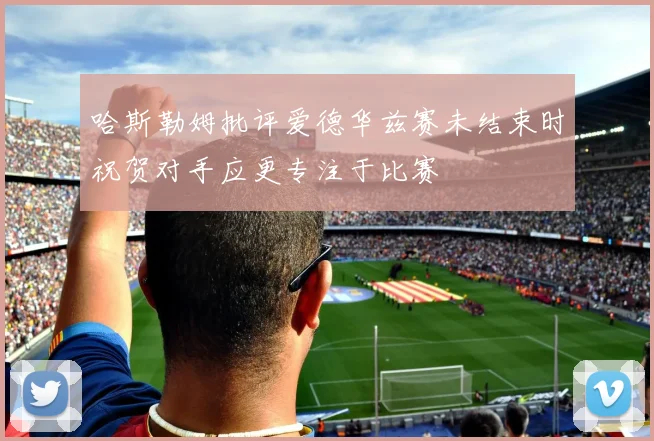 哈斯勒姆批评爱德华兹赛未结束时祝贺对手应更专注于比赛