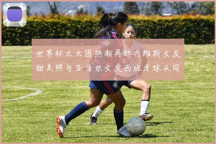 世界杯太太团热潮再起内维斯女友甜美照与亚马尔女友西班牙球衣同框秀
