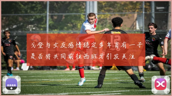 戈登与女友感情稳定多年育有一子是否将共同前往西班牙引发关注