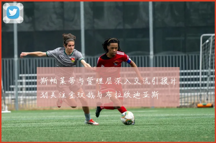 斯帕莱蒂与管理层深入交流引援计划关注金玟哉与布拉欣迪亚斯