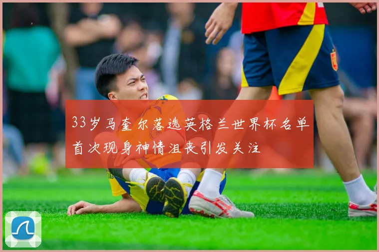 33岁马奎尔落选英格兰世界杯名单首次现身神情沮丧引发关注