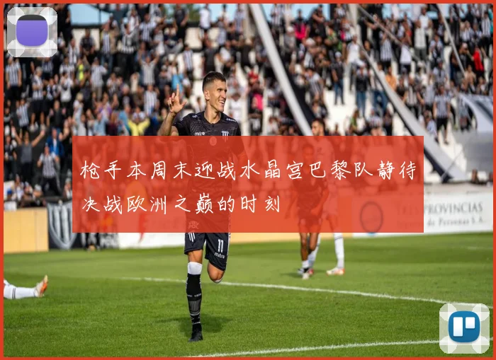 枪手本周末迎战水晶宫巴黎队静待决战欧洲之巅的时刻