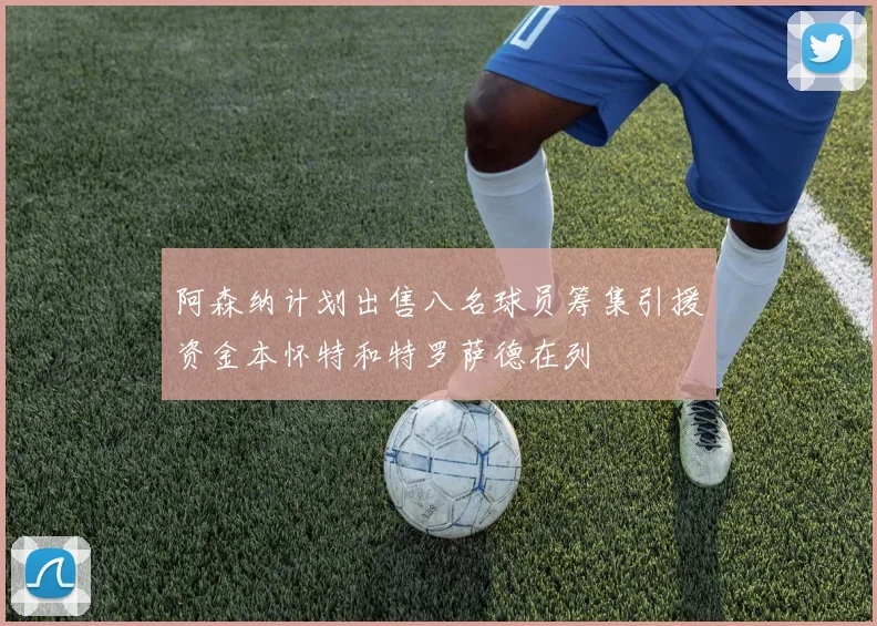 阿森纳计划出售八名球员筹集引援资金本怀特和特罗萨德在列