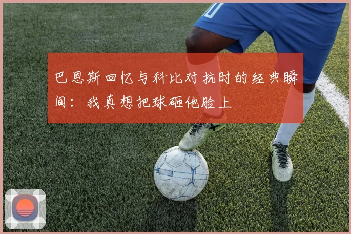 巴恩斯回忆与科比对抗时的经典瞬间：我真想把球砸他脸上