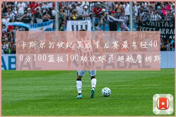 卡斯尔打破纪录成季后赛最年轻400分100篮板100助攻球员超越詹姆斯荣耀时刻