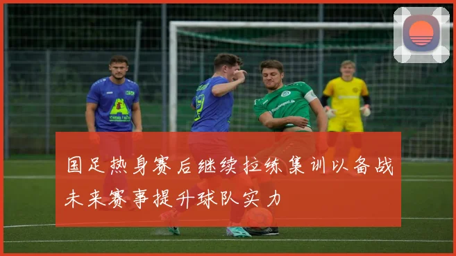 国足热身赛后继续拉练集训以备战未来赛事提升球队实力