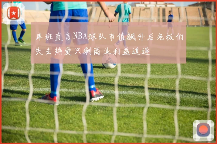 库班直言NBA球队市值飙升后老板们失去热爱只剩商业利益追逐