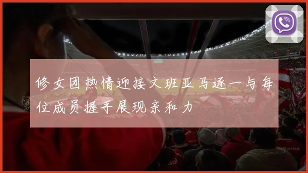 修女团热情迎接文班亚马逐一与每位成员握手展现亲和力