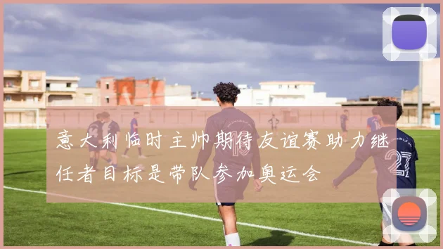 意大利临时主帅期待友谊赛助力继任者目标是带队参加奥运会