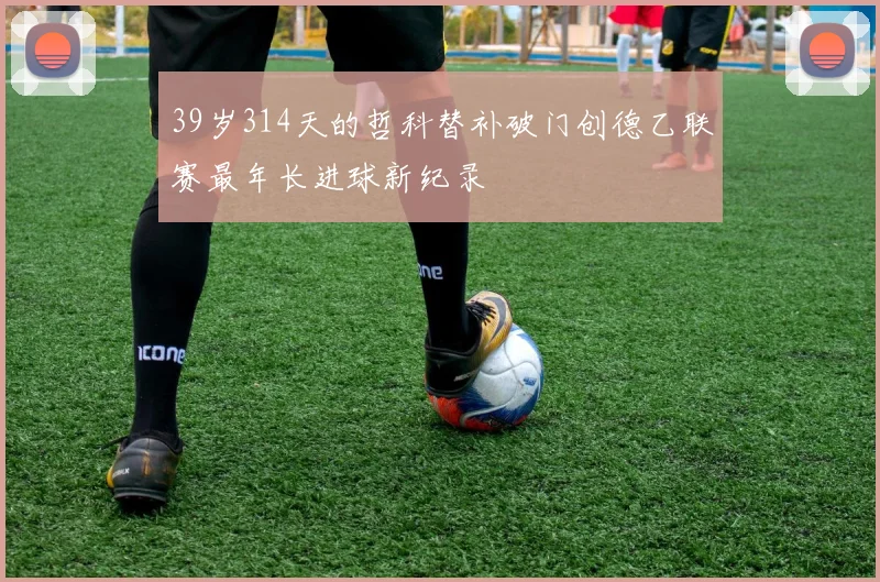39岁314天的哲科替补破门创德乙联赛最年长进球新纪录