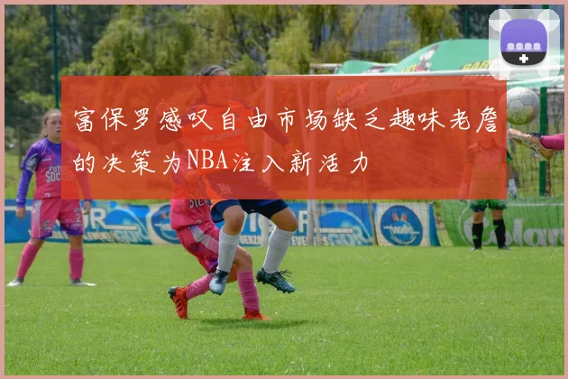 富保罗感叹自由市场缺乏趣味老詹的决策为NBA注入新活力