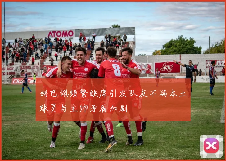 姆巴佩频繁缺席引发队友不满本土球员与主帅矛盾加剧