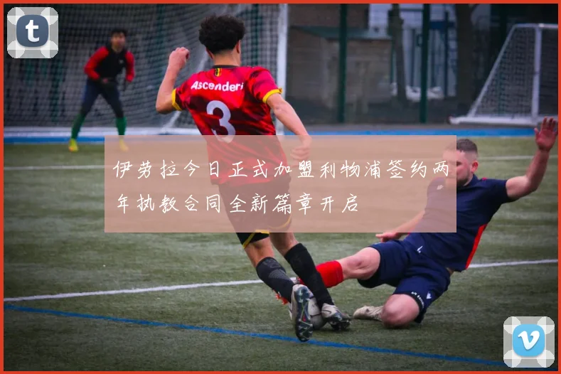伊劳拉今日正式加盟利物浦签约两年执教合同全新篇章开启