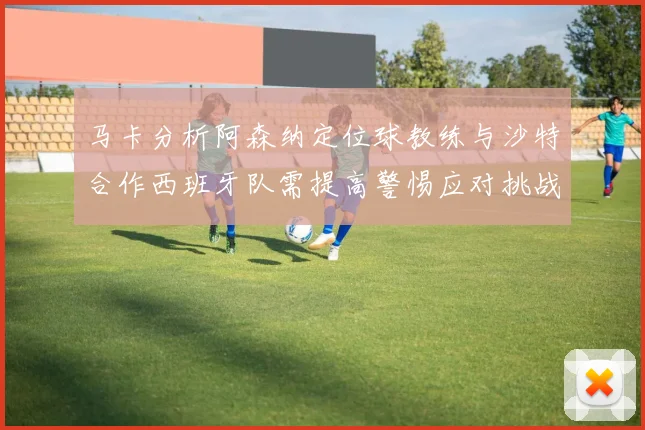 马卡分析阿森纳定位球教练与沙特合作西班牙队需提高警惕应对挑战
