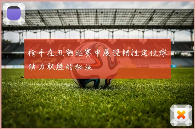 枪手在丑陋比赛中展现韧性定位球助力取胜的秘诀