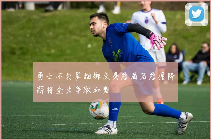 勇士不打算捆绑交易詹眉若詹愿降薪将全力争取加盟